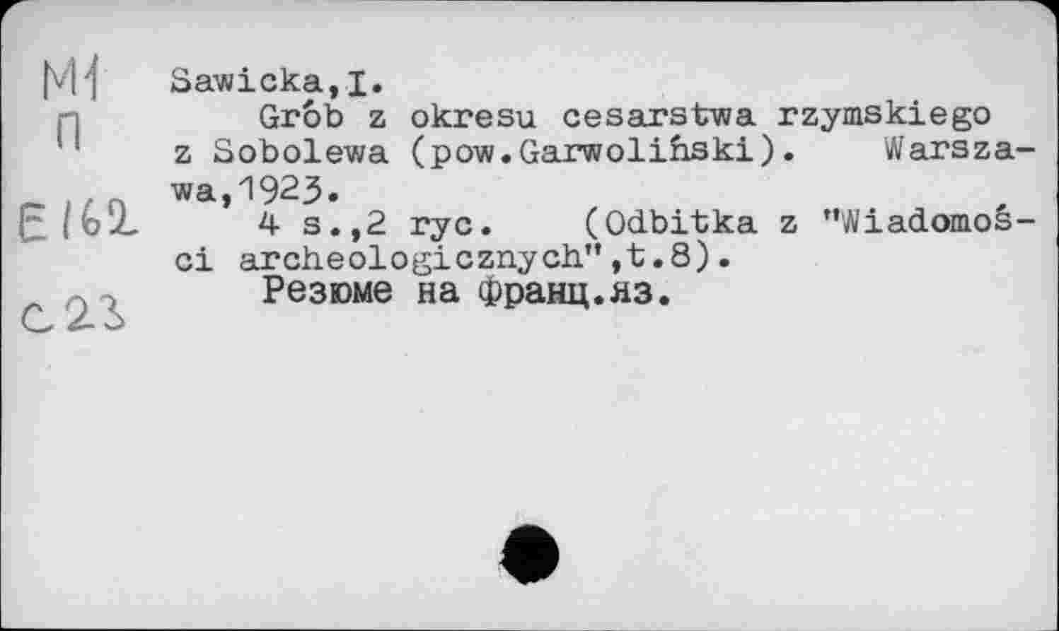 ﻿Mf п
С2Л
Sawicka,I.
Grôb z okresu cesarstwa rzymskiego z Sobolewa (pow.Garwolinski). Warszawa, 1923.
4 s.,2 ryc. (Odbitka z "Wiadomos-ci archeologicznych”,t.8).
Резюме на Франц.яз.